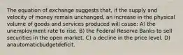 The equation of exchange suggests that, if the supply and velocity of money remain unchanged, an increase in the physical volume of goods and services produced will cause: A) the unemployment rate to rise. B) the Federal Reserve Banks to sell securities in the open market. C) a decline in the price level. D) anautomaticbudgetdeficit.