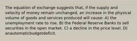 The equation of exchange suggests that, if the supply and velocity of money remain unchanged, an increase in the physical volume of goods and services produced will cause: A) the unemployment rate to rise. B) the Federal Reserve Banks to sell securities in the open market. C) a decline in the price level. D) anautomaticbudgetdeficit.