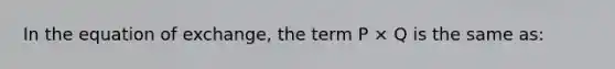 In the equation of exchange, the term P × Q is the same as: