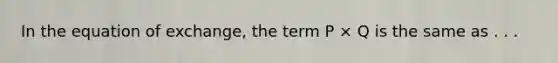 In the equation of exchange, the term P × Q is the same as . . .