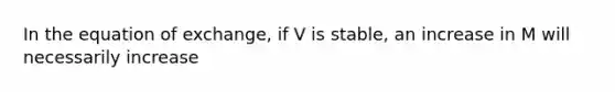 In the equation of exchange, if V is stable, an increase in M will necessarily increase