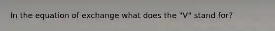 In the equation of exchange what does the "V" stand for?