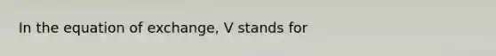 In the equation of exchange, V stands for