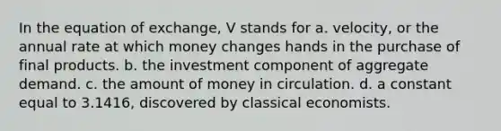 In the equation of exchange, V stands for a. velocity, or the annual rate at which money changes hands in the purchase of final products. b. the investment component of aggregate demand. c. the amount of money in circulation. d. a constant equal to 3.1416, discovered by classical economists.