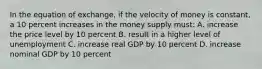 In the equation of exchange, if the velocity of money is constant, a 10 percent increases in the money supply must: A. increase the price level by 10 percent B. result in a higher level of unemployment C. increase real GDP by 10 percent D. increase nominal GDP by 10 percent