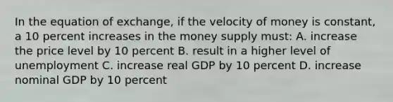 In the equation of exchange, if the velocity of money is constant, a 10 percent increases in the money supply must: A. increase the price level by 10 percent B. result in a higher level of unemployment C. increase real GDP by 10 percent D. increase nominal GDP by 10 percent