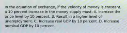 In the equation of exchange, if the velocity of money is constant, a 10 percent increase in the money supply must: A. increase the price level by 10 percent. B. Result in a higher level of unemployment. C. Increase real GDP by 10 percent. D. Increase nominal GDP by 10 percent.