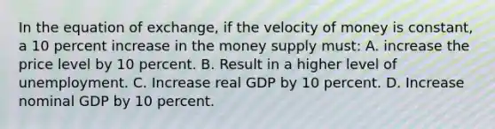 In the equation of exchange, if the velocity of money is constant, a 10 percent increase in the money supply must: A. increase the price level by 10 percent. B. Result in a higher level of unemployment. C. Increase real GDP by 10 percent. D. Increase nominal GDP by 10 percent.