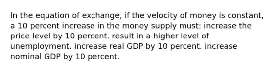 In the equation of exchange, if the velocity of money is constant, a 10 percent increase in the money supply must: increase the price level by 10 percent. result in a higher level of unemployment. increase real GDP by 10 percent. increase nominal GDP by 10 percent.