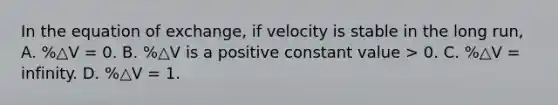 In the equation of exchange, if velocity is stable in the long run, A. %△V = 0. B. %△V is a positive constant value > 0. C. %△V = infinity. D. %△V = 1.