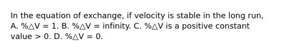 In the equation of exchange, if velocity is stable in the long run, A. %△V = 1. B. %△V = infinity. C. %△V is a positive constant value > 0. D. %△V = 0.