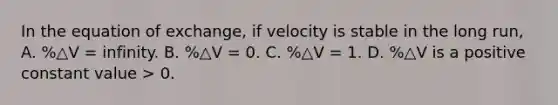 In the equation of exchange, if velocity is stable in the long run, A. %△V = infinity. B. %△V = 0. C. %△V = 1. D. %△V is a positive constant value > 0.