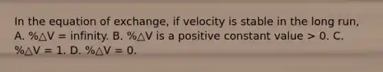 In the equation of exchange, if velocity is stable in the long run, A. %△V = infinity. B. %△V is a positive constant value > 0. C. %△V = 1. D. %△V = 0.