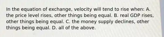 In the equation of exchange, velocity will tend to rise when: A. the price level rises, other things being equal. B. real GDP rises, other things being equal. C. the money supply declines, other things being equal. D. all of the above.