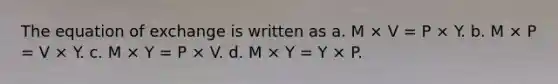 The equation of exchange is written as a. M × V = P × Y. b. M × P = V × Y. c. M × Y = P × V. d. M × Y = Y × P.