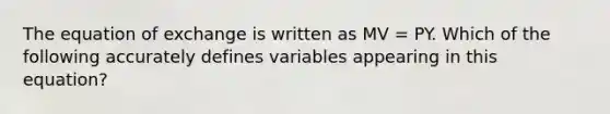 The equation of exchange is written as MV = PY. Which of the following accurately defines variables appearing in this equation?