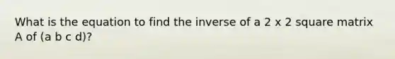 What is the equation to find the inverse of a 2 x 2 square matrix A of (a b c d)?