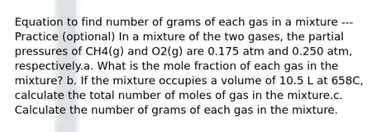 Equation to find number of grams of each gas in a mixture --- Practice (optional) In a mixture of the two gases, the partial pressures of CH4(g) and O2(g) are 0.175 atm and 0.250 atm, respectively.a. What is the mole fraction of each gas in the mixture? b. If the mixture occupies a volume of 10.5 L at 658C, calculate the total number of moles of gas in the mixture.c. Calculate the number of grams of each gas in the mixture.