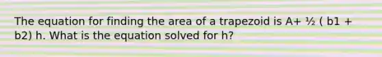 The equation for finding the area of a trapezoid is A+ ½ ( b1 + b2) h. What is the equation solved for h?