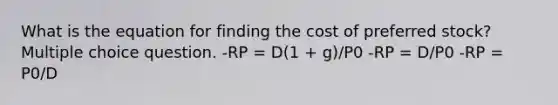 What is the equation for finding the cost of preferred stock? Multiple choice question. -RP = D(1 + g)/P0 -RP = D/P0 -RP = P0/D