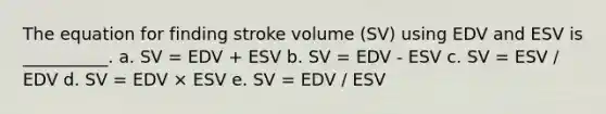 The equation for finding stroke volume (SV) using EDV and ESV is __________. a. SV = EDV + ESV b. SV = EDV - ESV c. SV = ESV / EDV d. SV = EDV × ESV e. SV = EDV / ESV