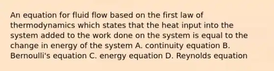 An equation for fluid flow based on the first law of thermodynamics which states that the heat input into the system added to the work done on the system is equal to the change in energy of the system A. continuity equation B. <a href='https://www.questionai.com/knowledge/kJZHc5SGQ0-bernoullis-equation' class='anchor-knowledge'>bernoulli's equation</a> C. energy equation D. Reynolds equation