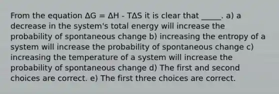 From the equation ΔG = ΔH - TΔS it is clear that _____. a) a decrease in the system's total energy will increase the probability of spontaneous change b) increasing the entropy of a system will increase the probability of spontaneous change c) increasing the temperature of a system will increase the probability of spontaneous change d) The first and second choices are correct. e) The first three choices are correct.