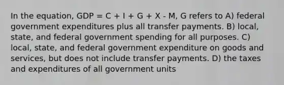 In the equation, GDP = C + I + G + X - M, G refers to A) federal government expenditures plus all transfer payments. B) local, state, and federal government spending for all purposes. C) local, state, and federal government expenditure on goods and services, but does not include transfer payments. D) the taxes and expenditures of all government units