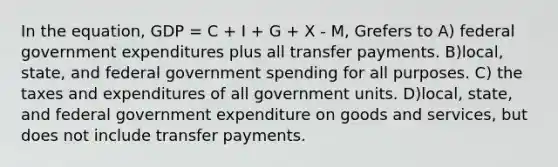 In the equation, GDP = C + I + G + X - M, Grefers to A) federal government expenditures plus all transfer payments. B)local, state, and federal government spending for all purposes. C) the taxes and expenditures of all government units. D)local, state, and federal government expenditure on goods and services, but does not include transfer payments.