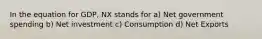 In the equation for GDP, NX stands for a) Net government spending b) Net investment c) Consumption d) Net Exports