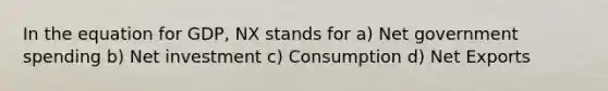 In the equation for GDP, NX stands for a) Net government spending b) Net investment c) Consumption d) Net Exports