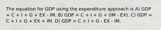 The equation for GDP using the expenditure approach is A) GDP = C + I + G + EX - IM. B) GDP = C + I + G + (IM - EX). C) GDP = C + I + G + EX + IM. D) GDP = C + I + G - EX - IM.