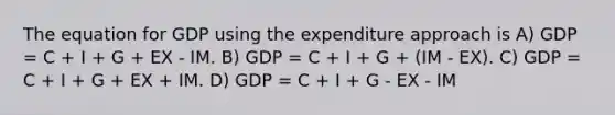 The equation for GDP using the expenditure approach is A) GDP = C + I + G + EX - IM. B) GDP = C + I + G + (IM - EX). C) GDP = C + I + G + EX + IM. D) GDP = C + I + G - EX - IM