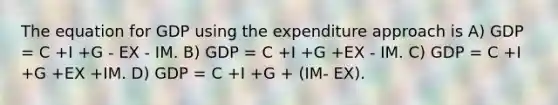 The equation for GDP using the expenditure approach is A) GDP = C +I +G - EX - IM. B) GDP = C +I +G +EX - IM. C) GDP = C +I +G +EX +IM. D) GDP = C +I +G + (IM- EX).