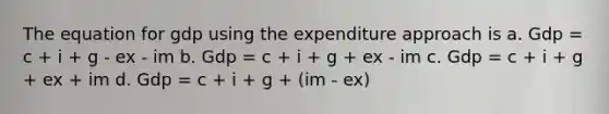 The equation for gdp using the expenditure approach is a. Gdp = c + i + g - ex - im b. Gdp = c + i + g + ex - im c. Gdp = c + i + g + ex + im d. Gdp = c + i + g + (im - ex)