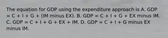 The equation for GDP using the expenditure approach is A. GDP​ = C​ + I​ + G​ + ​(IM minus EX​). B. GDP​ = C​ + I​ + G​ + EX minus IM. C. GDP​ = C​ + I​ + G​ + EX​ + IM. D. GDP​ = C​ + I​ + G minus EX minus IM.