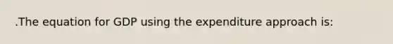 .The equation for GDP using the expenditure approach is: