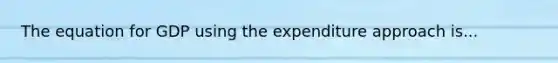 The equation for GDP using the expenditure approach is...