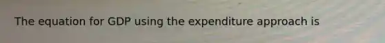 The equation for GDP using the expenditure approach is