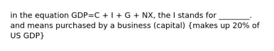 in the equation GDP=C + I + G + NX, the I stands for ________. and means purchased by a business (capital) (makes up 20% of US GDP)