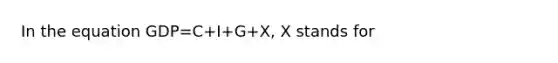 In the equation GDP=C+I+G+X, X stands for