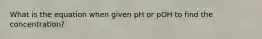 What is the equation when given pH or pOH to find the concentration?