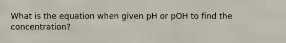 What is the equation when given pH or pOH to find the concentration?