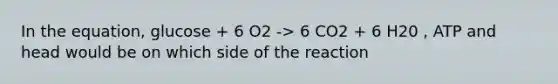 In the equation, glucose + 6 O2 -> 6 CO2 + 6 H20 , ATP and head would be on which side of the reaction