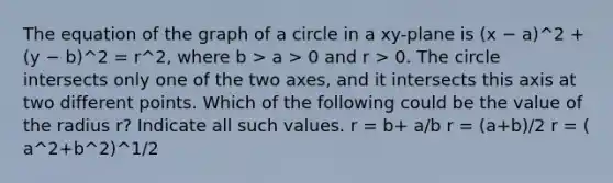 The equation of the graph of a circle in a xy-plane is (x − a)^2 + (y − b)^2 = r^2, where b > a > 0 and r > 0. The circle intersects only one of the two axes, and it intersects this axis at two different points. Which of the following could be the value of the radius r? Indicate all such values. r = b+ a/b r = (a+b)/2 r = ( a^2+b^2)^1/2