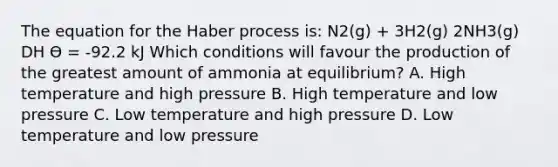 The equation for the Haber process is: N2(g) + 3H2(g) 2NH3(g) DH Ө = -92.2 kJ Which conditions will favour the production of the greatest amount of ammonia at equilibrium? A. High temperature and high pressure B. High temperature and low pressure C. Low temperature and high pressure D. Low temperature and low pressure