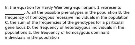 In the equation for Hardy-Weinberg equilibrium, 1 represents __________. A. all the possible phenotypes in the population B. the frequency of homozygous recessive individuals in the population C. the sum of the frequencies of the genotypes for a particular gene locus D. the frequency of heterozygous individuals in the populations E. the frequency of homozygous dominant individuals in the population