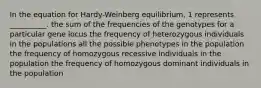 In the equation for Hardy-Weinberg equilibrium, 1 represents __________. the sum of the frequencies of the genotypes for a particular gene locus the frequency of heterozygous individuals in the populations all the possible phenotypes in the population the frequency of homozygous recessive individuals in the population the frequency of homozygous dominant individuals in the population