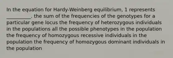 In the equation for Hardy-Weinberg equilibrium, 1 represents __________. the sum of the frequencies of the genotypes for a particular gene locus the frequency of heterozygous individuals in the populations all the possible phenotypes in the population the frequency of homozygous recessive individuals in the population the frequency of homozygous dominant individuals in the population