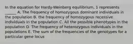 In the equation for Hardy-Weinberg equilibrium, 1 represents ______ A. The frequency of homozygous dominant individuals in the population B. the frequency of homozygous recessive individuals in the population C. All the possible phenotypes in the population D. The frequency of heterozygous individuals in the populations E. The sum of the frequencies of the genotypes for a particular gene locus